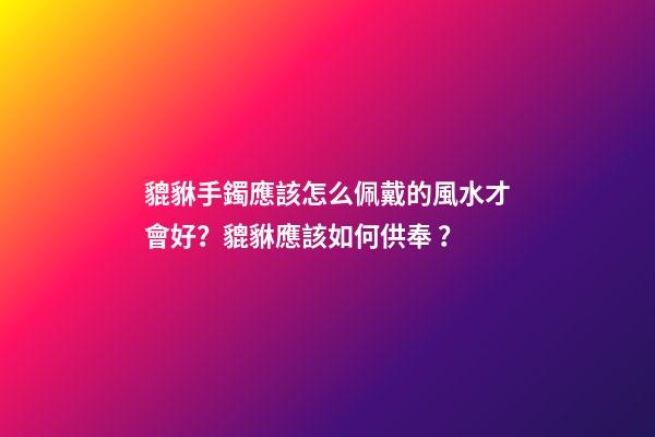 貔貅手鐲應該怎么佩戴的風水才會好？貔貅應該如何供奉？